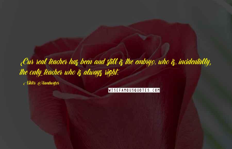 Viktor Hamburger Quotes: Our real teacher has been and still is the embryo, who is, incidentally, the only teacher who is always right.