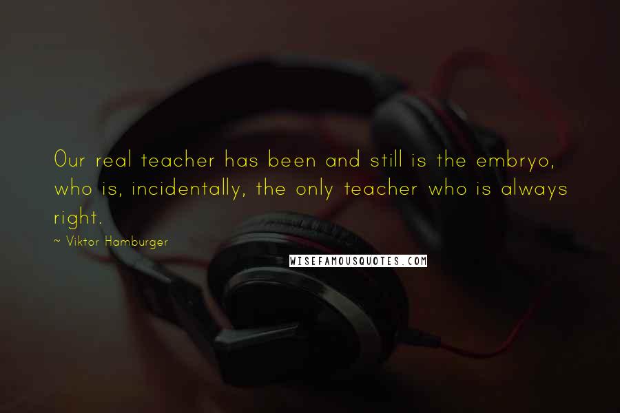 Viktor Hamburger Quotes: Our real teacher has been and still is the embryo, who is, incidentally, the only teacher who is always right.