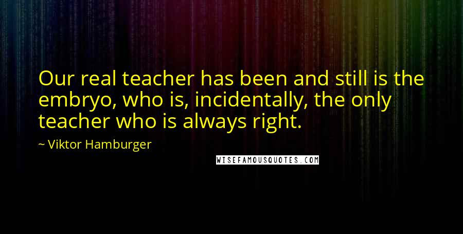 Viktor Hamburger Quotes: Our real teacher has been and still is the embryo, who is, incidentally, the only teacher who is always right.