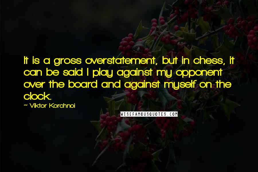 Viktor Korchnoi Quotes: It is a gross overstatement, but in chess, it can be said I play against my opponent over the board and against myself on the clock.