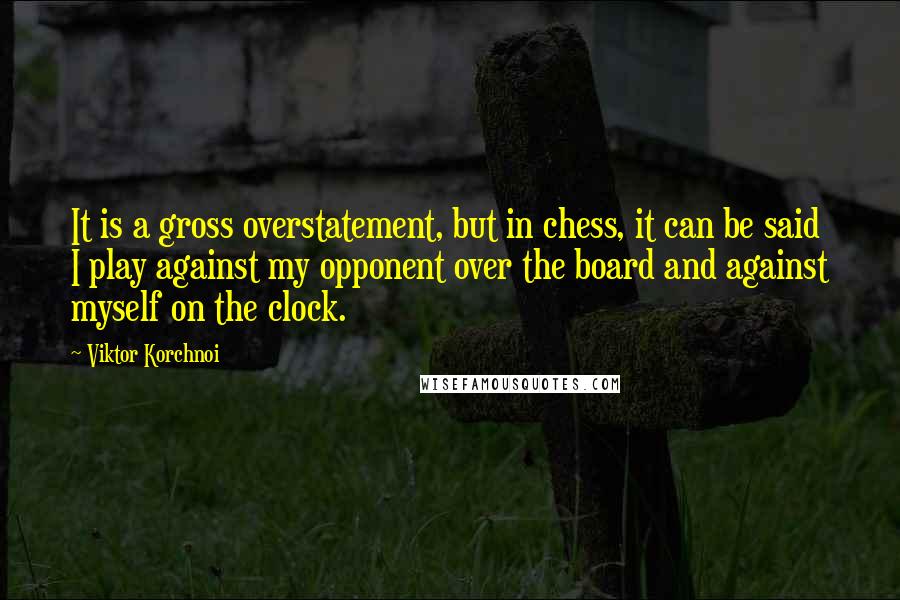 Viktor Korchnoi Quotes: It is a gross overstatement, but in chess, it can be said I play against my opponent over the board and against myself on the clock.