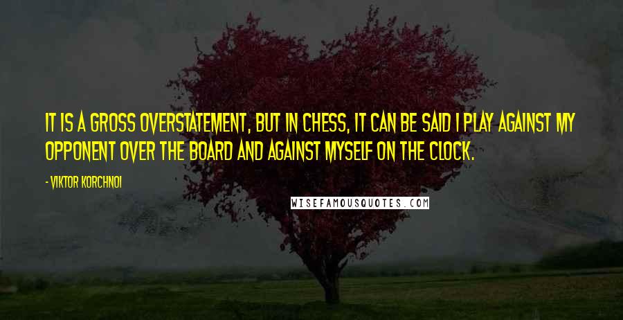 Viktor Korchnoi Quotes: It is a gross overstatement, but in chess, it can be said I play against my opponent over the board and against myself on the clock.