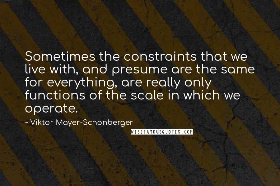 Viktor Mayer-Schonberger Quotes: Sometimes the constraints that we live with, and presume are the same for everything, are really only functions of the scale in which we operate.