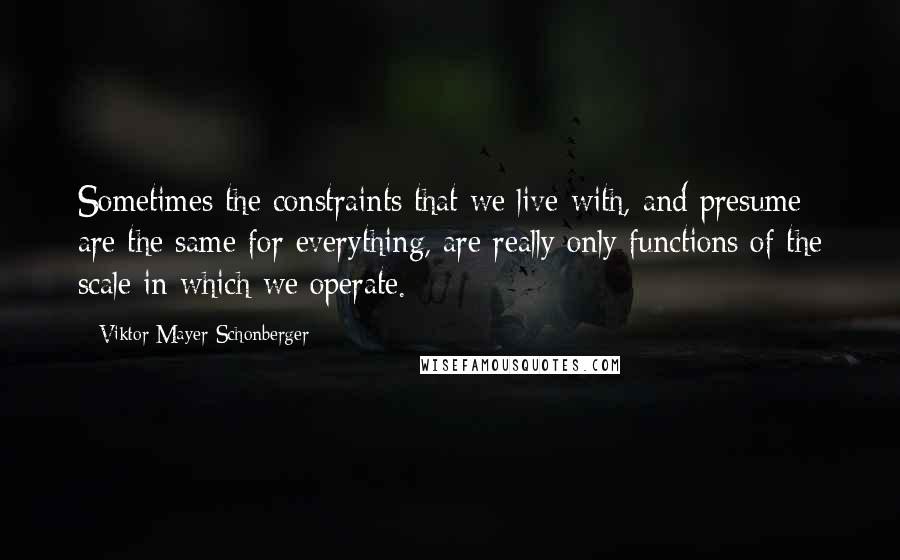 Viktor Mayer-Schonberger Quotes: Sometimes the constraints that we live with, and presume are the same for everything, are really only functions of the scale in which we operate.