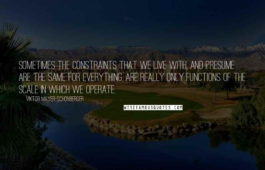 Viktor Mayer-Schonberger Quotes: Sometimes the constraints that we live with, and presume are the same for everything, are really only functions of the scale in which we operate.