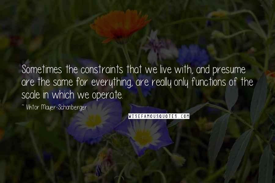 Viktor Mayer-Schonberger Quotes: Sometimes the constraints that we live with, and presume are the same for everything, are really only functions of the scale in which we operate.