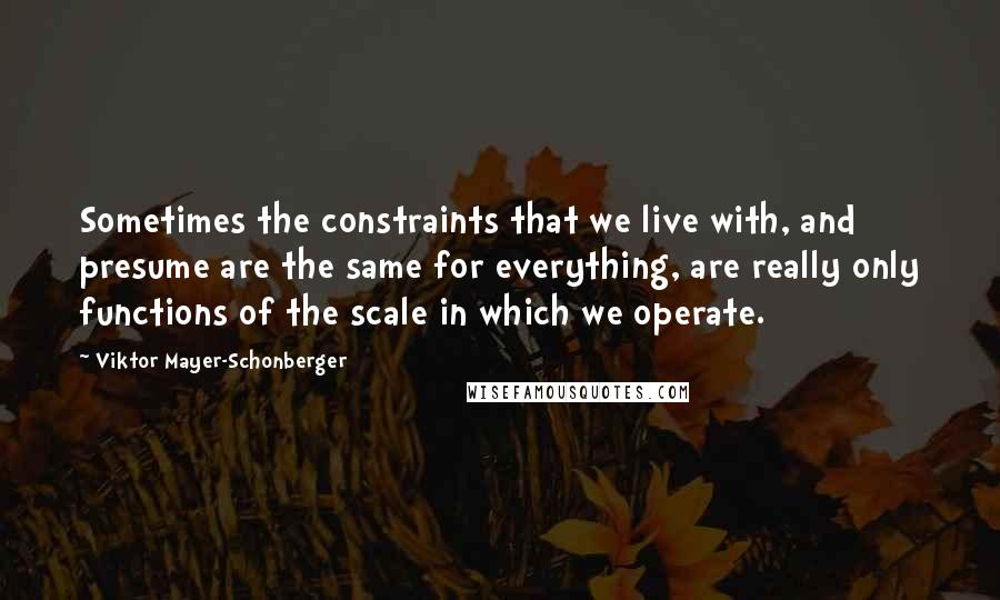 Viktor Mayer-Schonberger Quotes: Sometimes the constraints that we live with, and presume are the same for everything, are really only functions of the scale in which we operate.