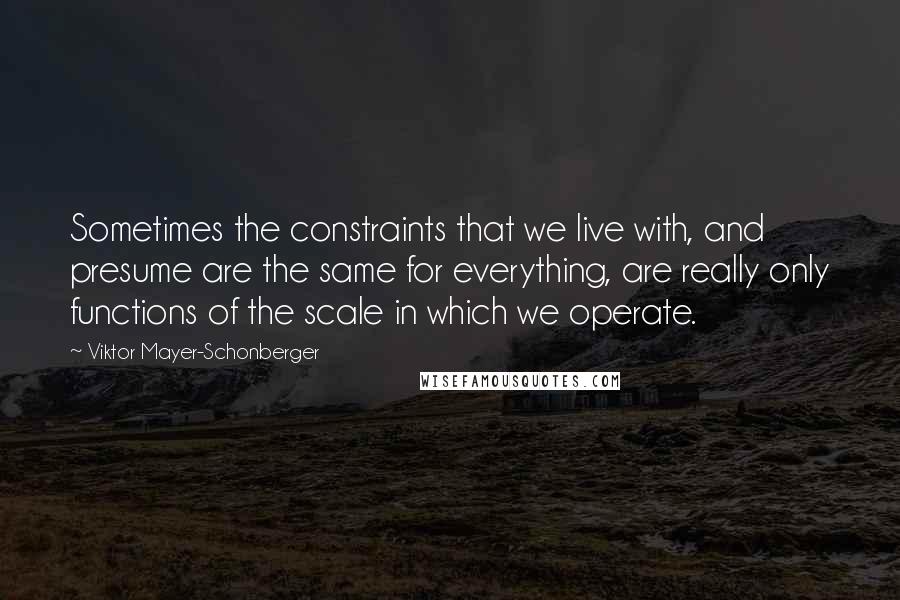 Viktor Mayer-Schonberger Quotes: Sometimes the constraints that we live with, and presume are the same for everything, are really only functions of the scale in which we operate.