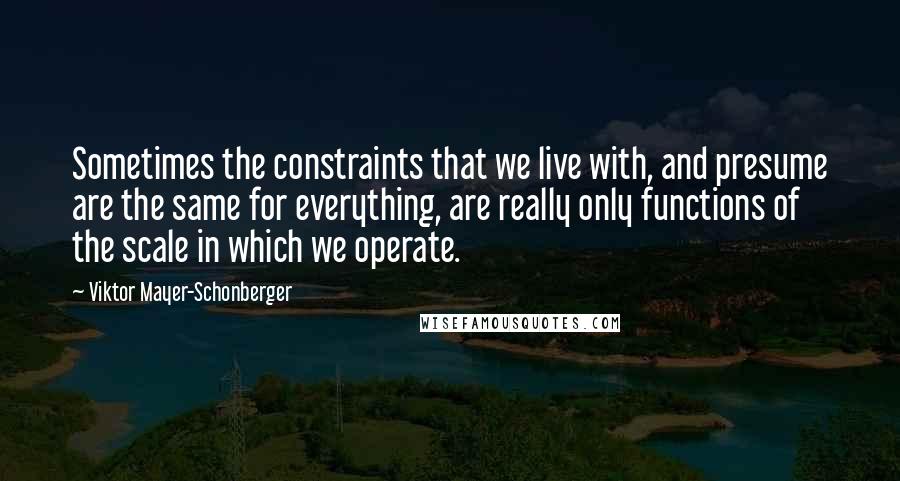 Viktor Mayer-Schonberger Quotes: Sometimes the constraints that we live with, and presume are the same for everything, are really only functions of the scale in which we operate.