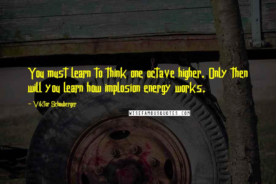 Viktor Schauberger Quotes: You must learn to think one octave higher. Only then will you learn how implosion energy works.