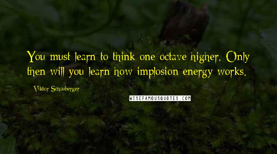 Viktor Schauberger Quotes: You must learn to think one octave higher. Only then will you learn how implosion energy works.