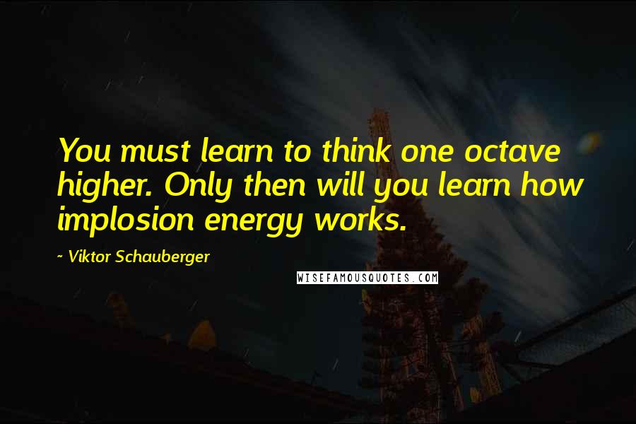 Viktor Schauberger Quotes: You must learn to think one octave higher. Only then will you learn how implosion energy works.