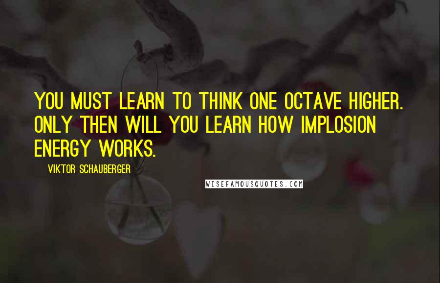 Viktor Schauberger Quotes: You must learn to think one octave higher. Only then will you learn how implosion energy works.