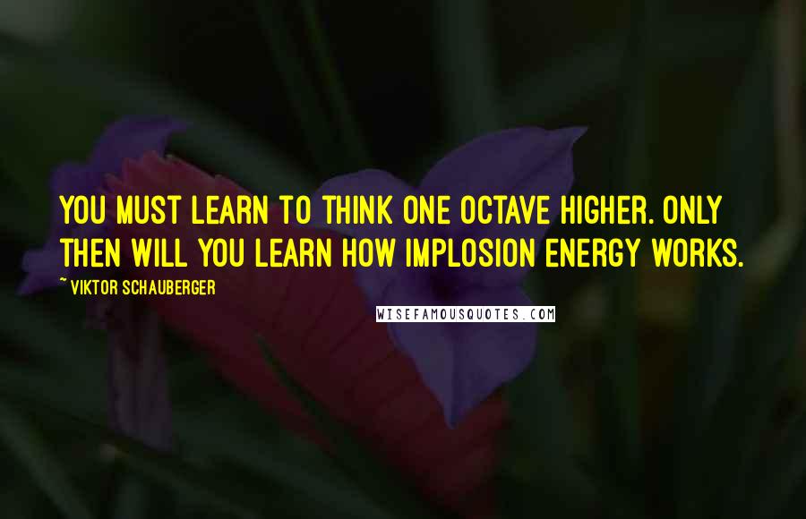 Viktor Schauberger Quotes: You must learn to think one octave higher. Only then will you learn how implosion energy works.