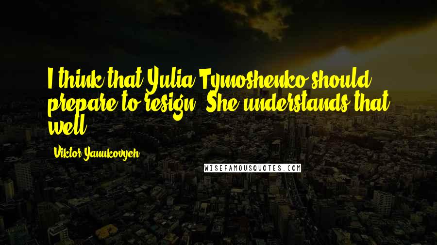 Viktor Yanukovych Quotes: I think that Yulia Tymoshenko should prepare to resign. She understands that well.