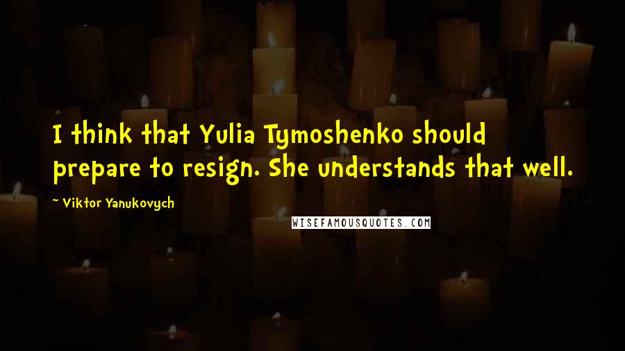 Viktor Yanukovych Quotes: I think that Yulia Tymoshenko should prepare to resign. She understands that well.