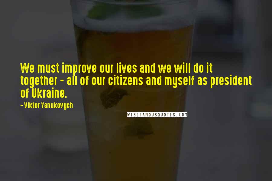 Viktor Yanukovych Quotes: We must improve our lives and we will do it together - all of our citizens and myself as president of Ukraine.