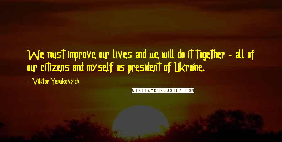 Viktor Yanukovych Quotes: We must improve our lives and we will do it together - all of our citizens and myself as president of Ukraine.