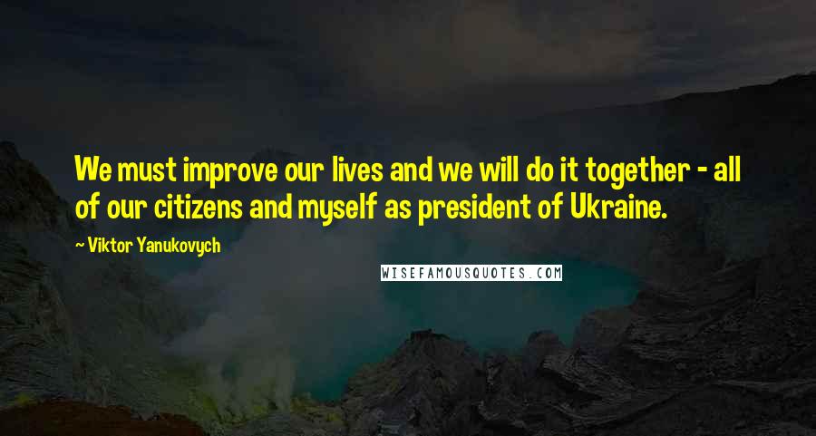 Viktor Yanukovych Quotes: We must improve our lives and we will do it together - all of our citizens and myself as president of Ukraine.