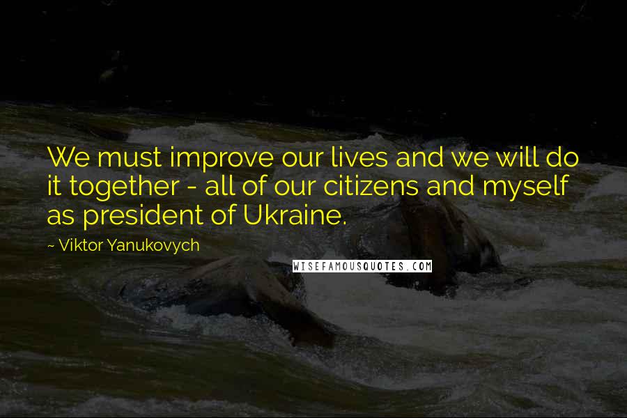 Viktor Yanukovych Quotes: We must improve our lives and we will do it together - all of our citizens and myself as president of Ukraine.