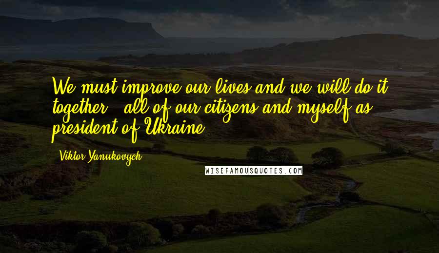 Viktor Yanukovych Quotes: We must improve our lives and we will do it together - all of our citizens and myself as president of Ukraine.