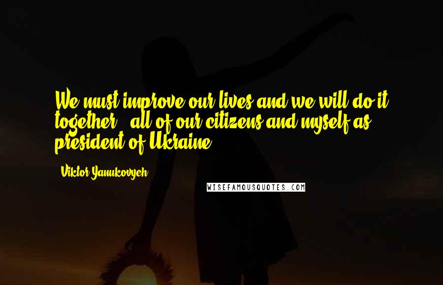 Viktor Yanukovych Quotes: We must improve our lives and we will do it together - all of our citizens and myself as president of Ukraine.