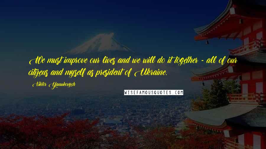 Viktor Yanukovych Quotes: We must improve our lives and we will do it together - all of our citizens and myself as president of Ukraine.