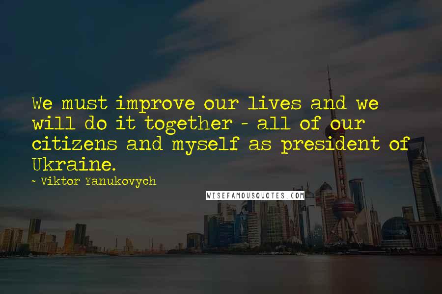 Viktor Yanukovych Quotes: We must improve our lives and we will do it together - all of our citizens and myself as president of Ukraine.