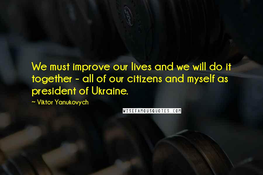 Viktor Yanukovych Quotes: We must improve our lives and we will do it together - all of our citizens and myself as president of Ukraine.