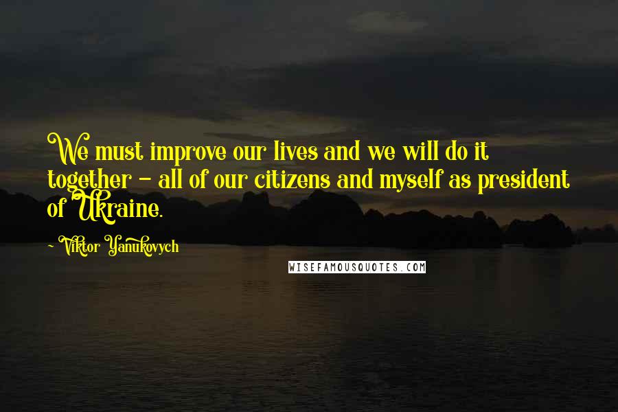 Viktor Yanukovych Quotes: We must improve our lives and we will do it together - all of our citizens and myself as president of Ukraine.