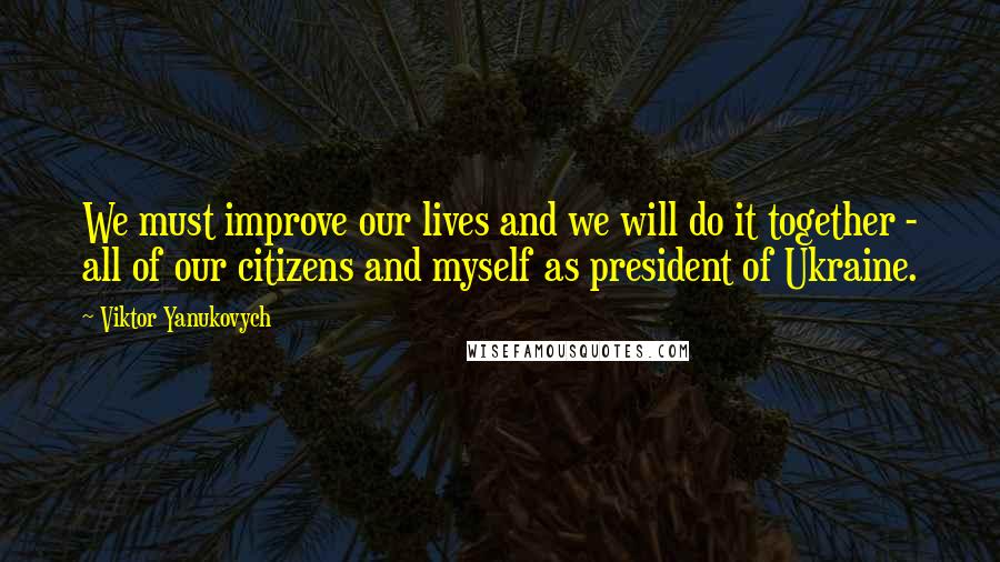 Viktor Yanukovych Quotes: We must improve our lives and we will do it together - all of our citizens and myself as president of Ukraine.