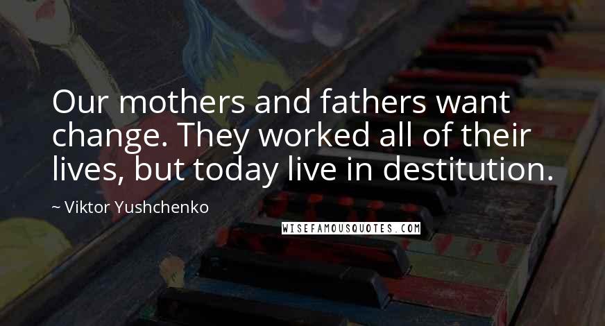 Viktor Yushchenko Quotes: Our mothers and fathers want change. They worked all of their lives, but today live in destitution.