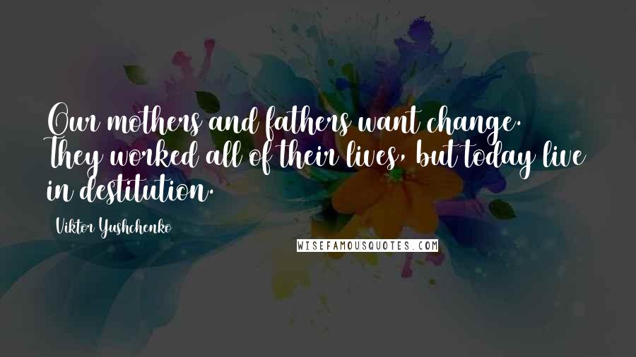 Viktor Yushchenko Quotes: Our mothers and fathers want change. They worked all of their lives, but today live in destitution.