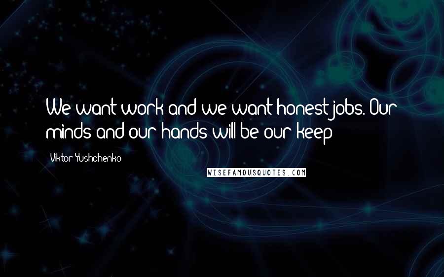 Viktor Yushchenko Quotes: We want work and we want honest jobs. Our minds and our hands will be our keep!