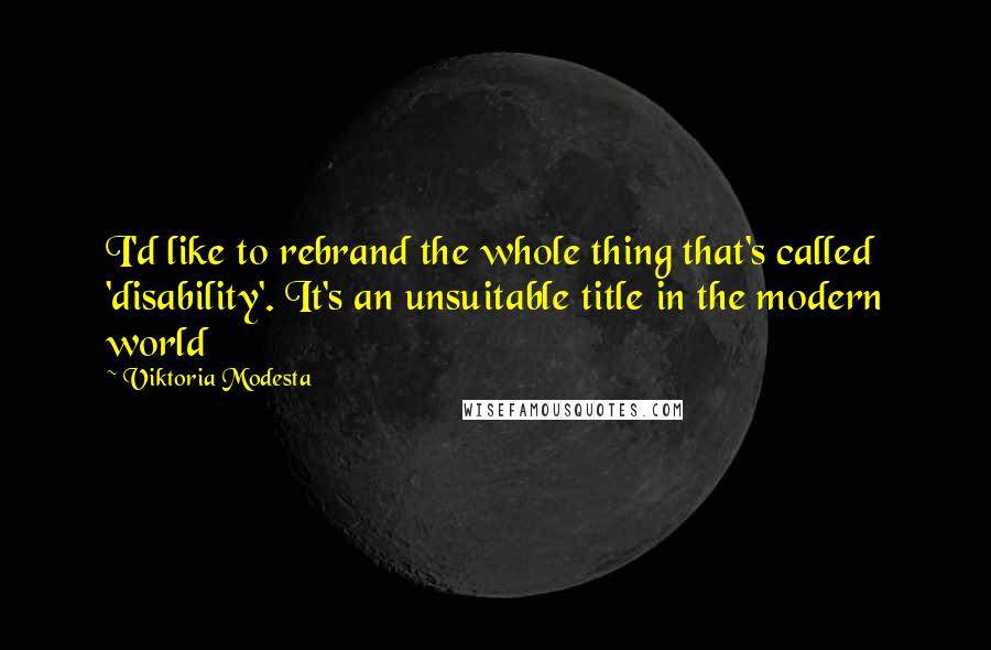 Viktoria Modesta Quotes: I'd like to rebrand the whole thing that's called 'disability'. It's an unsuitable title in the modern world