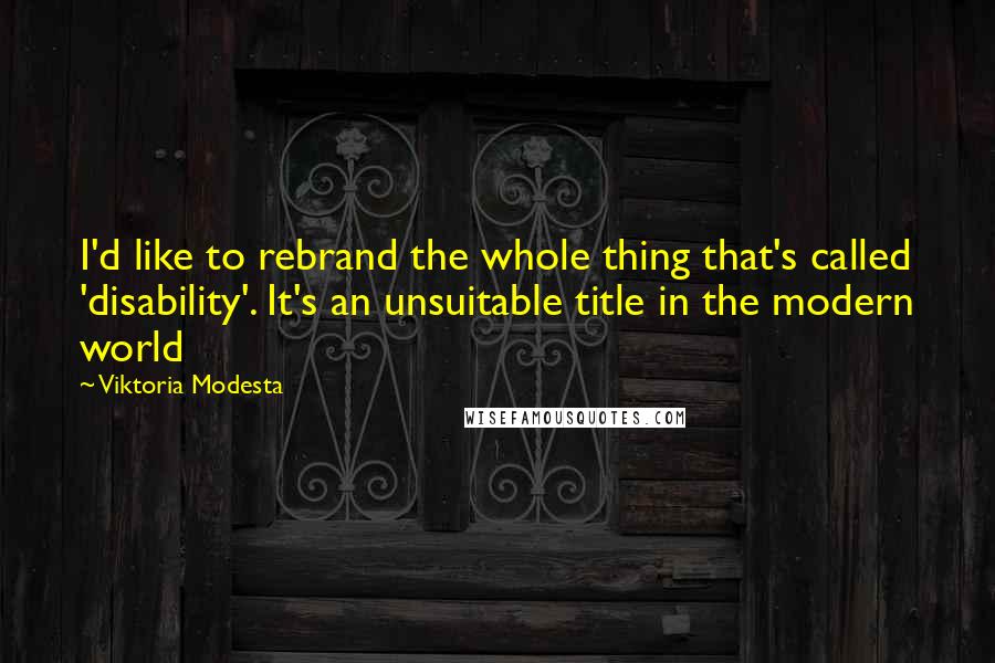 Viktoria Modesta Quotes: I'd like to rebrand the whole thing that's called 'disability'. It's an unsuitable title in the modern world