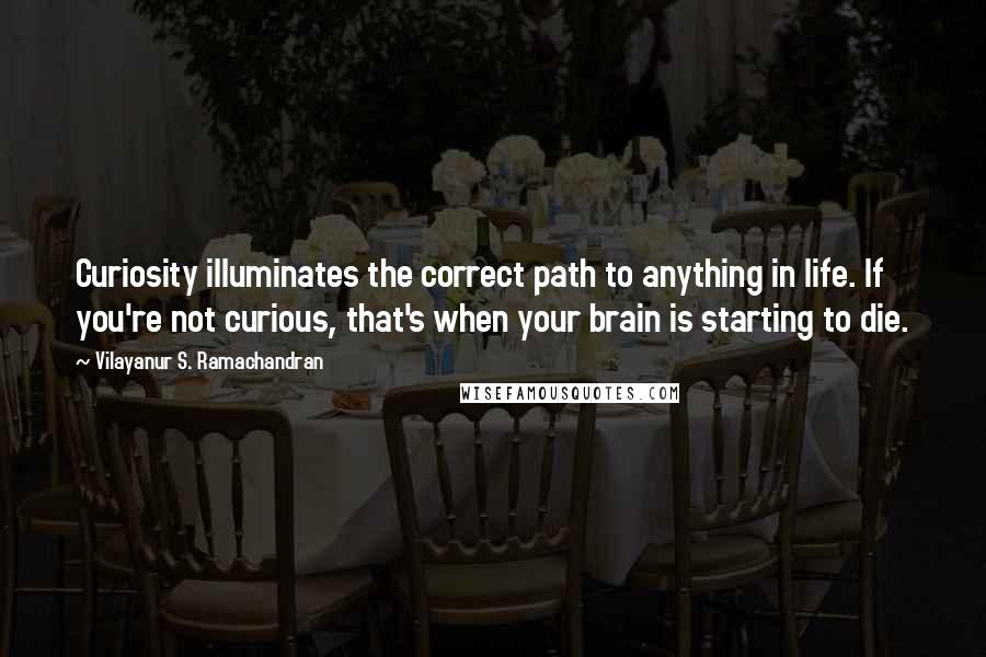 Vilayanur S. Ramachandran Quotes: Curiosity illuminates the correct path to anything in life. If you're not curious, that's when your brain is starting to die.