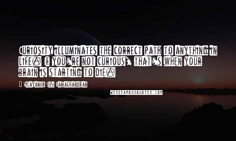 Vilayanur S. Ramachandran Quotes: Curiosity illuminates the correct path to anything in life. If you're not curious, that's when your brain is starting to die.