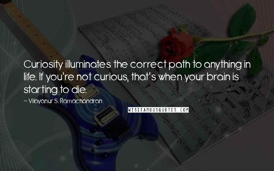 Vilayanur S. Ramachandran Quotes: Curiosity illuminates the correct path to anything in life. If you're not curious, that's when your brain is starting to die.