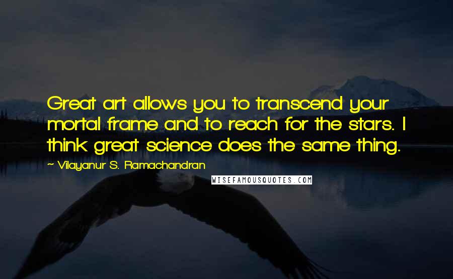 Vilayanur S. Ramachandran Quotes: Great art allows you to transcend your mortal frame and to reach for the stars. I think great science does the same thing.