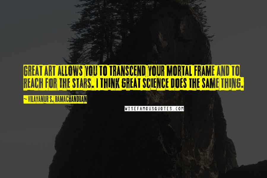 Vilayanur S. Ramachandran Quotes: Great art allows you to transcend your mortal frame and to reach for the stars. I think great science does the same thing.