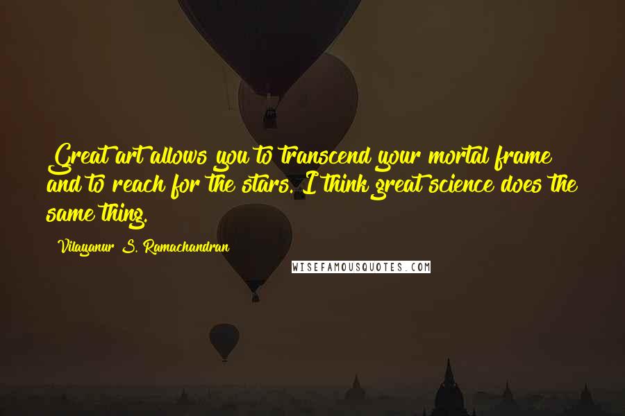 Vilayanur S. Ramachandran Quotes: Great art allows you to transcend your mortal frame and to reach for the stars. I think great science does the same thing.