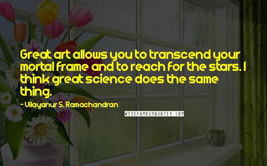 Vilayanur S. Ramachandran Quotes: Great art allows you to transcend your mortal frame and to reach for the stars. I think great science does the same thing.