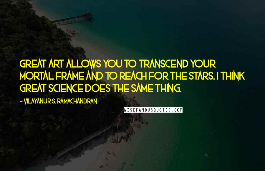 Vilayanur S. Ramachandran Quotes: Great art allows you to transcend your mortal frame and to reach for the stars. I think great science does the same thing.