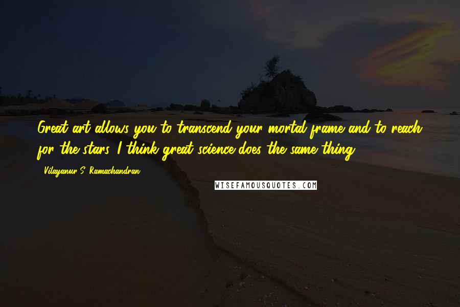 Vilayanur S. Ramachandran Quotes: Great art allows you to transcend your mortal frame and to reach for the stars. I think great science does the same thing.