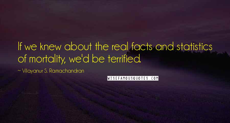Vilayanur S. Ramachandran Quotes: If we knew about the real facts and statistics of mortality, we'd be terrified.