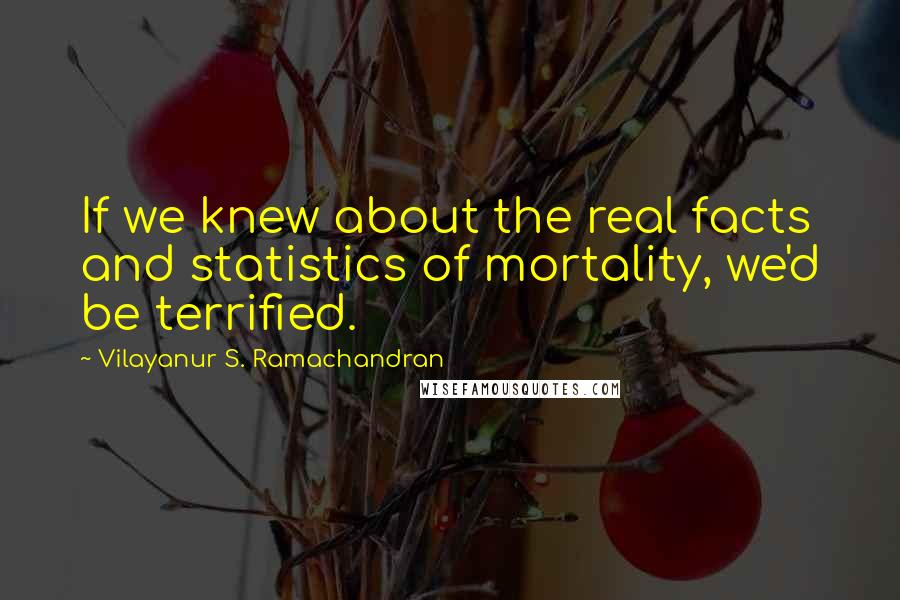 Vilayanur S. Ramachandran Quotes: If we knew about the real facts and statistics of mortality, we'd be terrified.