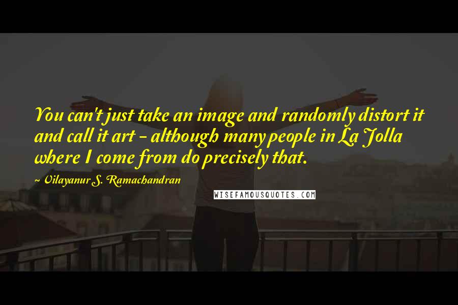 Vilayanur S. Ramachandran Quotes: You can't just take an image and randomly distort it and call it art - although many people in La Jolla where I come from do precisely that.