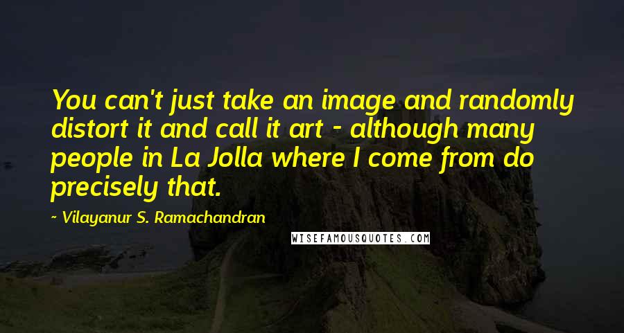 Vilayanur S. Ramachandran Quotes: You can't just take an image and randomly distort it and call it art - although many people in La Jolla where I come from do precisely that.