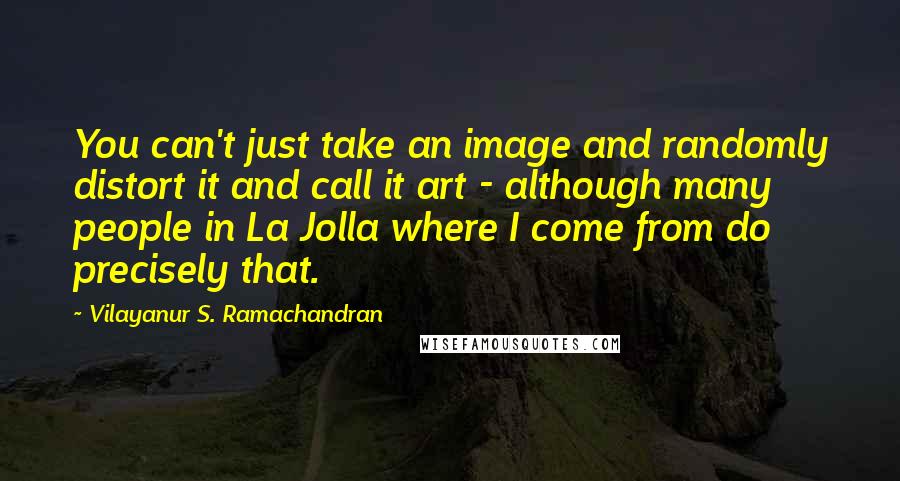 Vilayanur S. Ramachandran Quotes: You can't just take an image and randomly distort it and call it art - although many people in La Jolla where I come from do precisely that.